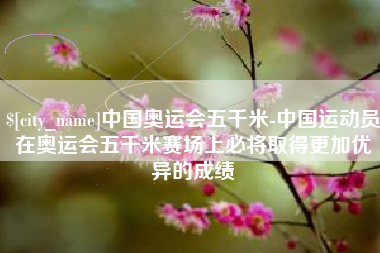 青州中国奥运会五千米-中国运动员在奥运会五千米赛场上必将取得更加优异的成绩