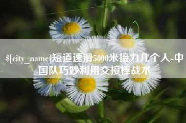 青州短道速滑5000米接力几个人-中国队巧妙利用交接棒战术