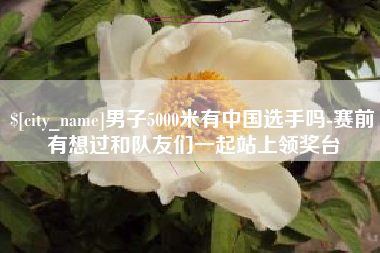 青州男子5000米有中国选手吗-赛前有想过和队友们一起站上领奖台