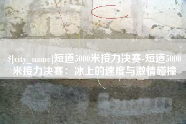 青州短道5000米接力决赛-短道5000米接力决赛：冰上的速度与激情碰撞