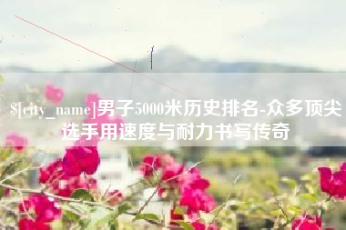 青州男子5000米历史排名-众多顶尖选手用速度与耐力书写传奇