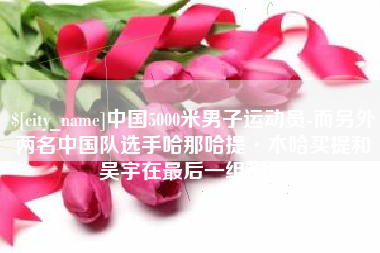 青州中国5000米男子运动员-而另外两名中国队选手哈那哈提·木哈买提和吴宇在最后一组出场